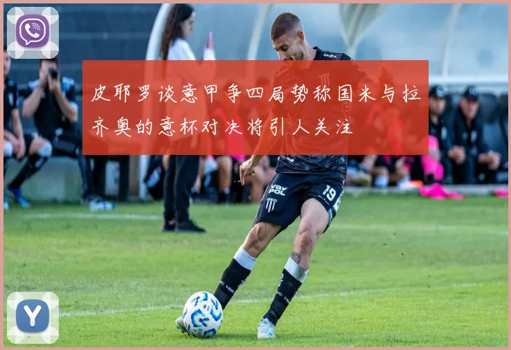 皮耶罗谈意甲争四局势称国米与拉齐奥的意杯对决将引人关注