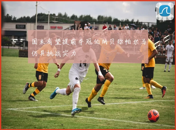 国米有望提前夺冠伯纳贝称帕尔马仍具挑战实力
