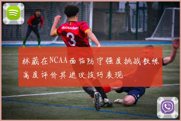 林葳在NCAA面临防守强度挑战教练高度评价其进攻技巧表现