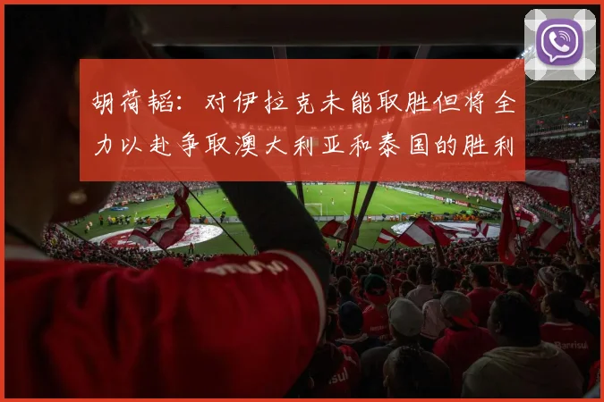 胡荷韬：对伊拉克未能取胜但将全力以赴争取澳大利亚和泰国的胜利