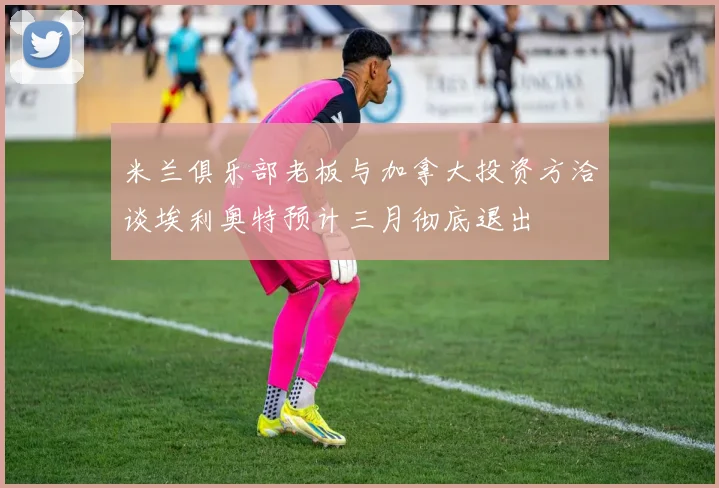 米兰俱乐部老板与加拿大投资方洽谈埃利奥特预计三月彻底退出