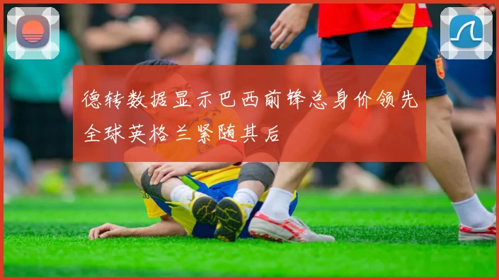 德转数据显示巴西前锋总身价领先全球英格兰紧随其后