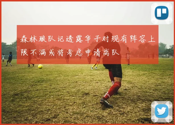 森林狼队记透露华子对现有阵容上限不满或将考虑申请离队