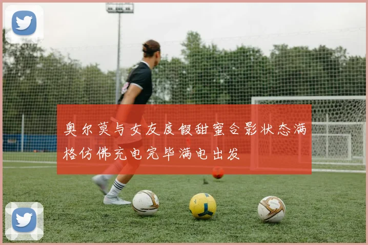 奥尔莫与女友度假甜蜜合影状态满格仿佛充电完毕满电出发
