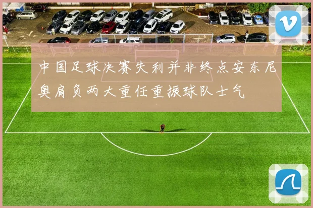 中国足球决赛失利并非终点安东尼奥肩负两大重任重振球队士气