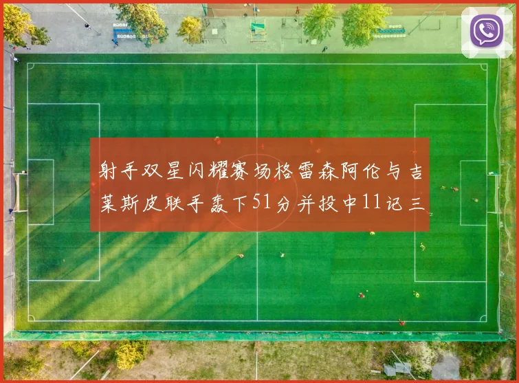 射手双星闪耀赛场格雷森阿伦与吉莱斯皮联手轰下51分并投中11记三分球